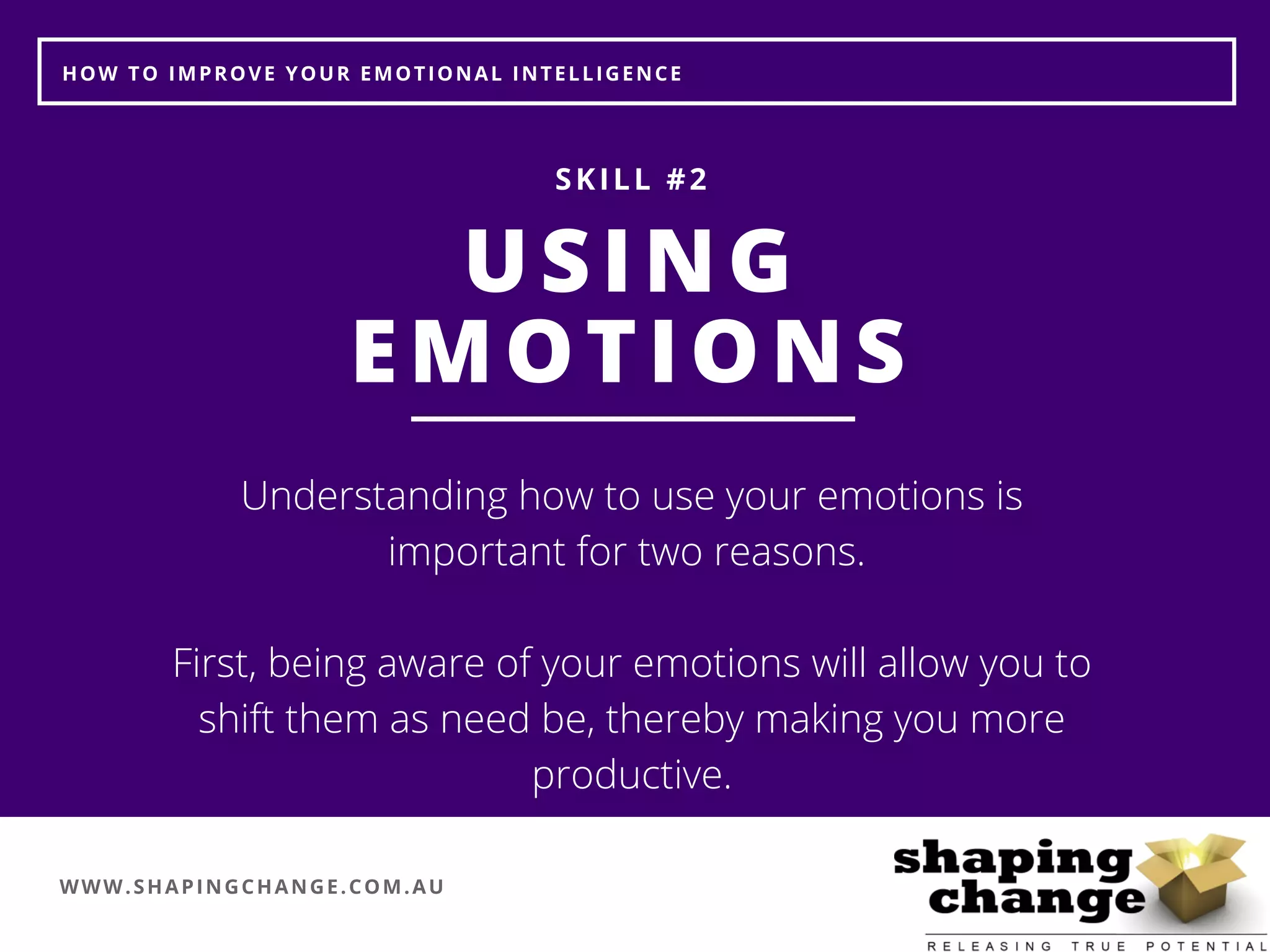 WWW.SHAPINGCHANGE.COM.AU
HOW TO IMPROVE YOUR EMOTIONAL INTELLIGENCE
USING
EMOTIONS
SKILL #2
Understanding how to use your emotions is
important for two reasons. 
First, being aware of your emotions will allow you to
shift them as need be, thereby making you more
productive.
 