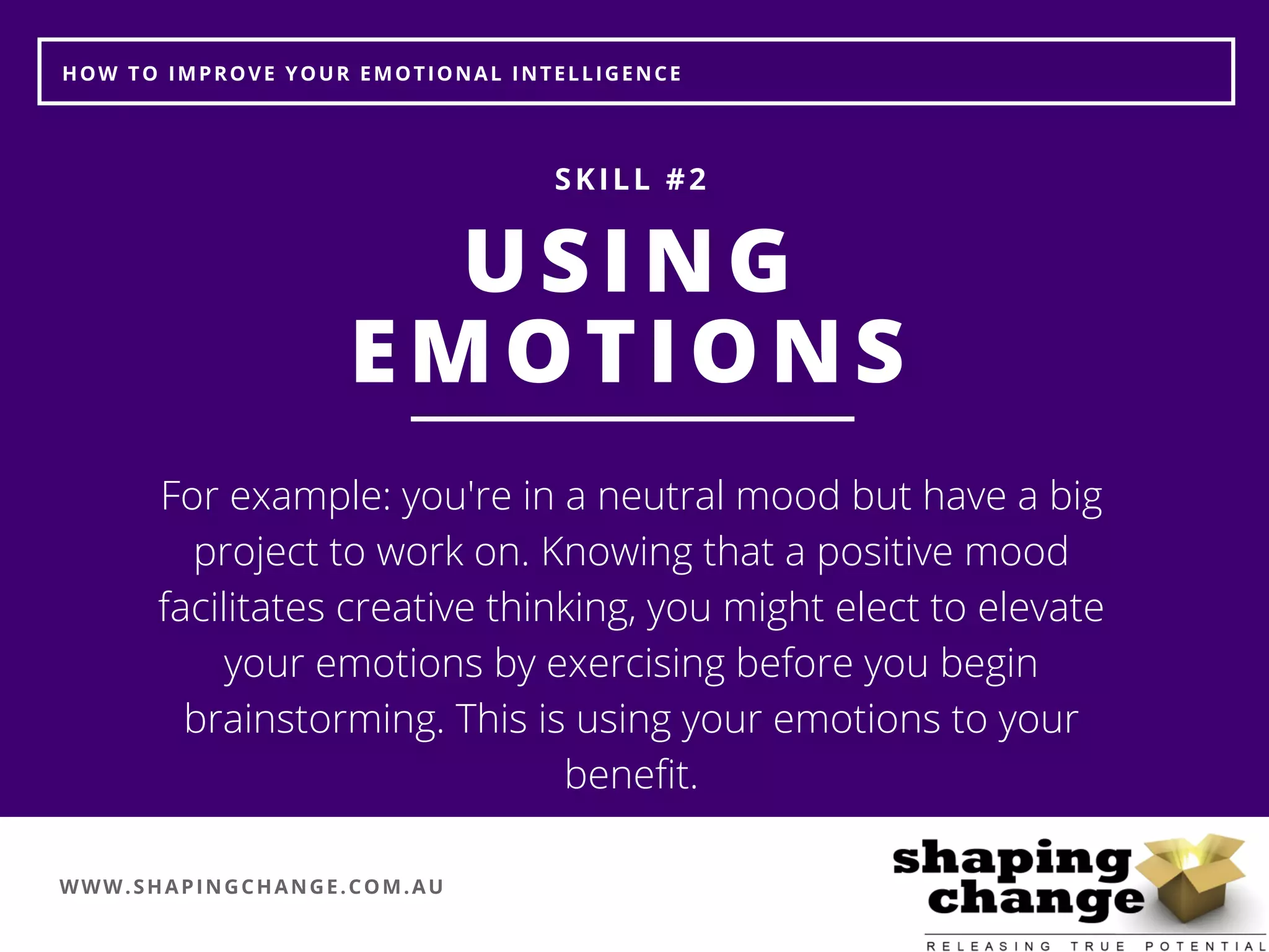WWW.SHAPINGCHANGE.COM.AU
HOW TO IMPROVE YOUR EMOTIONAL INTELLIGENCE
USING
EMOTIONS
SKILL #2
For example: you're in a neutral mood but have a big
project to work on. Knowing that a positive mood
facilitates creative thinking, you might elect to elevate
your emotions by exercising before you begin
brainstorming. This is using your emotions to your
benefit.
 