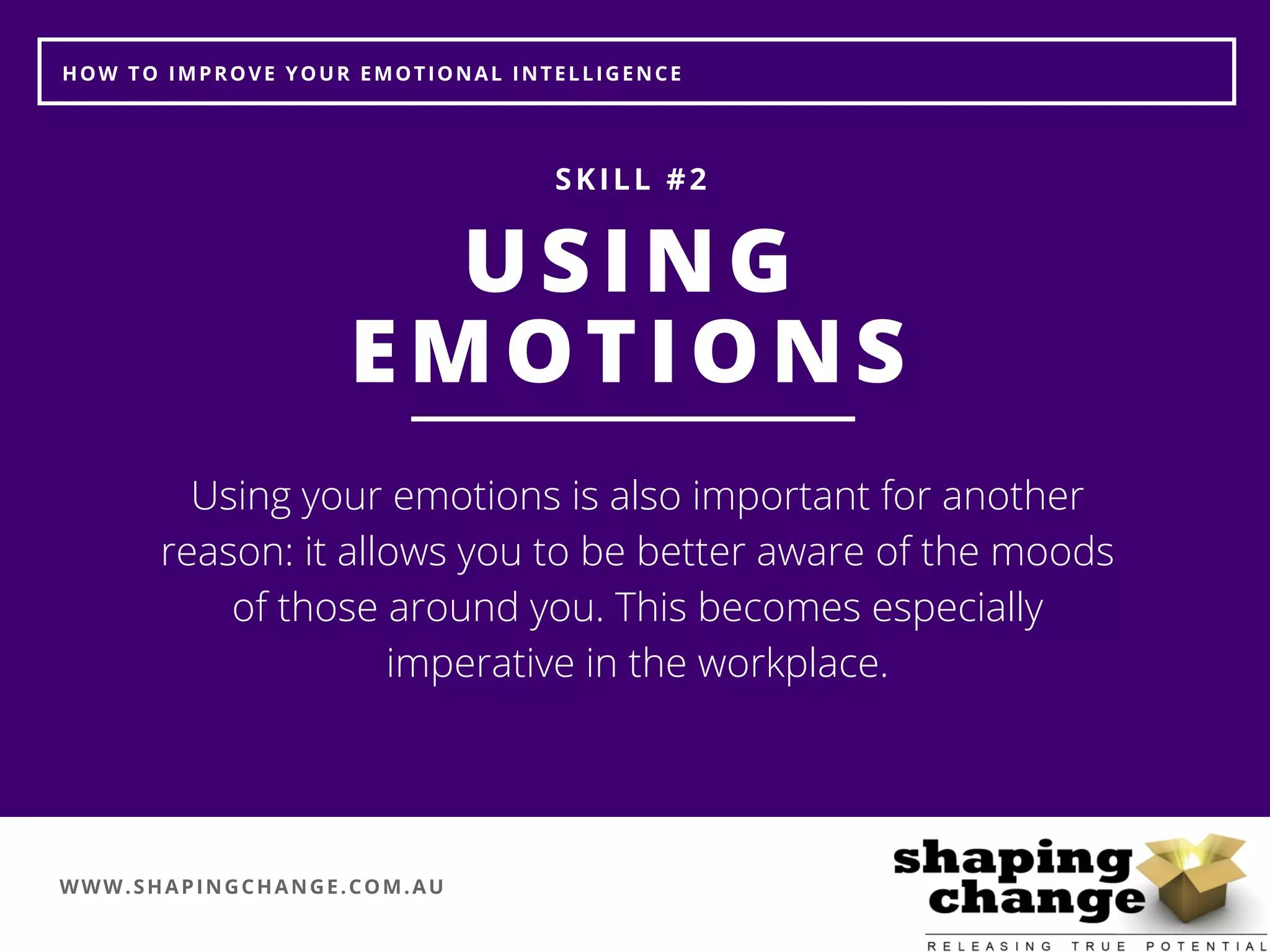 WWW.SHAPINGCHANGE.COM.AU
HOW TO IMPROVE YOUR EMOTIONAL INTELLIGENCE
USING
EMOTIONS
SKILL #2
Using your emotions is also important for another
reason: it allows you to be better aware of the moods
of those around you. This becomes especially
imperative in the workplace.
 