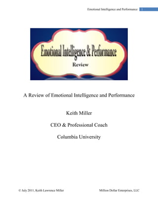 Emotional Intelligence and Performance     1




   A Review of Emotional Intelligence and Performance


                                     Keith Miller

                        CEO & Professional Coach

                             Columbia University




© July 2011, Keith Lawrence Miller                     Million Dollar Enterprises, LLC
 