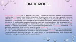 TRADE MODEL
10
Konstantinos V. Petrides ("K. V. Petrides") proposed a conceptual distinction between the ability based
model and a trait based model of EI and has been developing the latter over many years in numerous
publications.[39][54] Trait EI is "a constellation of emotional self-perceptions located at the lower levels of
personality."[54] In lay terms, trait EI refers to an individual's self-perceptions of their emotional abilities. This
definition of EI encompasses behavioral dispositions and self-perceived abilities and is measured by self
report, as opposed to the ability based model which refers to actual abilities, which have proven highly
resistant to scientific measurement. Trait EI should be investigated within a personality framework.[55] An
alternative label for the same construct is trait emotional self-efficacy.
The trait EI model is general and subsumes the Goleman model discussed above. The conceptualization
of EI as a personality trait leads to a construct that lies outside the taxonomy of human cognitive ability.
This is an important distinction in as much as it bears directly on the operationalization of the construct and
the theories and hypotheses that are formulated about it.[39]
 