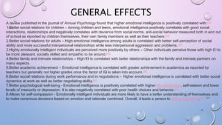 GENERAL EFFECTS
11
A review published in the journal of Annual Psychology found that higher emotional intelligence is positively correlated with:[40]
1.Better social relations for children – Among children and teens, emotional intelligence positively correlates with good social
interactions, relationships and negatively correlates with deviance from social norms, anti-social behavior measured both in and out
of school as reported by children themselves, their own family members as well as their teachers.[40]
2.Better social relations for adults – High emotional intelligence among adults is correlated with better self-perception of social
ability and more successful interpersonal relationships while less interpersonal aggression and problems.[40]
3.Highly emotionally intelligent individuals are perceived more positively by others – Other individuals perceive those with high EI to
be more pleasant, socially skilled and empathic to be around.[40]
4.Better family and intimate relationships – High EI is correlated with better relationships with the family and intimate partners on
many aspects.
5.Better academic achievement – Emotional intelligence is correlated with greater achievement in academics as reported by
teachers but generally not higher grades once the factor of IQ is taken into account.[40]
6.Better social relations during work performance and in negotiations – Higher emotional intelligence is correlated with better social
dynamics at work as well as better negotiating ability.[40]
7.Better psychological well-being - Emotional intelligence is positively correlated with higher life satisfaction, self-esteem and lower
levels of insecurity or depression. It is also negatively correlated with poor health choices and behavior.[40]
8.Allows for self-compassion - Emotionally intelligent individuals are more likely to have a better understanding of themselves and
to make conscious decisions based on emotion and rationale combined. Overall, it leads a person to self-actualization.[61]
 