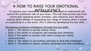  HOW TO RAISE YOUR EMOTIONAL
INTELLIGENCE
13
To improve your emotional intelligence ,you need to understand and
control the emotional side of your brain .This will help prevent you from
continually repeating earlier mistakes ,also enhances your decision
making ability &helps in expanding your range of choices when it comes
to responding to a new event .This is done by developing five key skills…..
Developing emotional intelligence through five key skills:
• Skills 1: The ability to quickly reduce stress
• Skills 2:The ability to recognize and manage your emotions
• Skills 3:The ability to connect with others using non-verbal
communication
• Skills 4: The ability to use humour and play to deal with challenges
• Skills 5: The ability to reduce conflicts positively and with confidence
 