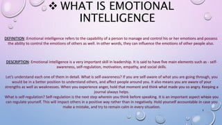  WHAT IS EMOTIONAL
INTELLIGENCE
DEFINITION :Emotional intelligence refers to the capability of a person to manage and control his or her emotions and possess
the ability to control the emotions of others as well. In other words, they can influence the emotions of other people also.
DESCRIPTION: Emotional intelligence is a very important skill in leadership. It is said to have five main elements such as - self-
awareness, self-regulation, motivation, empathy, and social skills.
Let’s understand each one of them in detail. What is self-awareness? If you are self-aware of what you are going through, you
would be in a better position to understand others, and affect people around you. It also means you are aware of your
strengths as well as weaknesses. When you experience anger, hold that moment and think what made you so angry. Keeping a
journal always helps.
What is self-regulation? Self-regulation is the next step wherein you think before speaking. It is an important aspect where you
can regulate yourself. This will impact others in a positive way rather than in negatively. Hold yourself accountable in case you
make a mistake, and try to remain calm in every situation.
3
 