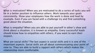 What is motivation? When you are motivated to do a series of tasks you will
be in a better position to influence others. Work towards your goals
consistently. Show your employees how the work is done and lead by
example. Even if you are faced with a challenge try and find something
good about the situation.
What is empathy? When you are able to put yourself in other’s shoe and
think about a situation, it is known as empathy. Every successful leads
should know how to empathies with others, if you want to earn their
respect.
What are social skills? The last aspect is social skills and it is one of the
important aspects. Social skills are all about communicating your point of
view to. They are able to build a rapport with others which makes the
relationship more comfortable.
5
 