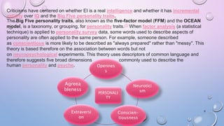 6
Criticisms have centered on whether EI is a real intelligence and whether it has incremental
validity over IQ and the Big Five personality traits.
The Big Five personality traits, also known as the five-factor model (FFM) and the OCEAN
model, is a taxonomy, or grouping, for personality traits.[1] When factor analysis (a statistical
technique) is applied to personality survey data, some words used to describe aspects of
personality are often applied to the same person. For example, someone described
as conscientious is more likely to be described as "always prepared" rather than "messy". This
theory is based therefore on the association between words but not
on neuropsychological experiments. This theory uses descriptors of common language and
therefore suggests five broad dimensions commonly used to describe the
human personality and psyche.
PERSONALI
TY
Agreea
bleness
Opennes
s
Neurotici
sm
Conscien-
tiousness
Extraversi
on
 