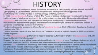 HISTORY
7
The term "emotional intelligence" seems first to have appeared in a 1964 paper by Michael Beldoch,and in the
1966 paper by B. Leuner entitled Emotional intelligence and emancipation which appeared in the
psychotherapeutic journal: Practice of child psychology and child psychiatry.[23]
In 1983, Howard Gardner's Frames of Mind: The Theory of Multiple Intelligences[24] introduced the idea that
traditional types of intelligence, such as IQ, fail to fully explain cognitive ability. He introduced the idea of multiple
intelligences which included both interpersonal intelligence (the capacity to understand the intentions,
motivations and desires of other people) and intrapersonal intelligence (the capacity to understand oneself, to
appreciate one's feelings, fears and motivations).[25]
The term subsequently appeared in Wayne Payne's doctoral thesis, A Study of Emotion: Developing Emotional
Intelligence in 1985.[26]
The first published use of the term 'EQ' (Emotional Quotient) is an article by Keith Beasley in 1987 in the British
Mensa magazine.[27]
In 1989 Stanley Greenspan put forward a model to describe EI, followed by another by Peter Salovey and John
Mayer published in the following year.[28]
However, the term became widely known with the publication of Goleman's book: Emotional Intelligence – Why it
can matter more than IQ(1995). It is to this book's best-selling status that the term can attribute its
popularity.[30][31] Goleman has followed up with several further popular publications of a similar theme that reinforce
use of the term. To date, tests measuring EI have not replaced IQ tests as a standard metric of
intelligence. Emotional Intelligence has also received criticism on its role in leadership and business success
The distinction between trait emotional intelligence and ability emotional intelligence was introduced in 2000.
 