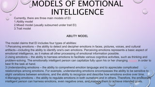 MODELS OF EMOTIONAL
INTELLIGENCE
8
Currently, there are three main models of EI:
1.Ability model
2.Mixed model (usually subsumed under trait EI)
3.Trait model
The model claims that EI includes four types of abilities:
1.Perceiving emotions – the ability to detect and decipher emotions in faces, pictures, voices, and cultural
artifacts—including the ability to identify one's own emotions. Perceiving emotions represents a basic aspect of
emotional intelligence, as it makes all other processing of emotional information possible.
2.Using emotions – the ability to harness emotions to facilitate various cognitive activities, such as thinking and
problem-solving. The emotionally intelligent person can capitalize fully upon his or her changing moods in order to
best fit the task at hand.
3.Understanding emotions – the ability to comprehend emotion language and to appreciate complicated
relationships among emotions. For example, understanding emotions encompasses the ability to be sensitive to
slight variations between emotions, and the ability to recognize and describe how emotions evolve over time.
4.Managing emotions – the ability to regulate emotions in both ourselves and in others. Therefore, the emotionally
intelligent person can harness emotions, even negative ones, and manage them to achieve intended goals.
ABILITY MODEL
 