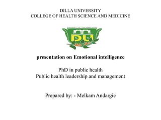 DILLA UNIVERSITY
COLLEGE OF HEALTH SCIENCE AND MEDICINE
presentation on Emotional intelligence
PhD in public health
Public health leadership and management
Prepared by: - Melkam Andargie
 