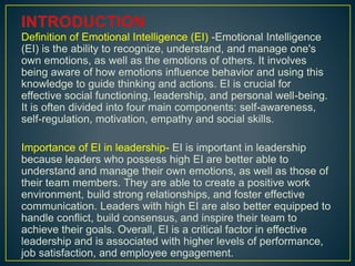 Definition of Emotional Intelligence (EI) -Emotional Intelligence
(EI) is the ability to recognize, understand, and manage one's
own emotions, as well as the emotions of others. It involves
being aware of how emotions influence behavior and using this
knowledge to guide thinking and actions. EI is crucial for
effective social functioning, leadership, and personal well-being.
It is often divided into four main components: self-awareness,
self-regulation, motivation, empathy and social skills.
Importance of EI in leadership- EI is important in leadership
because leaders who possess high EI are better able to
understand and manage their own emotions, as well as those of
their team members. They are able to create a positive work
environment, build strong relationships, and foster effective
communication. Leaders with high EI are also better equipped to
handle conflict, build consensus, and inspire their team to
achieve their goals. Overall, EI is a critical factor in effective
leadership and is associated with higher levels of performance,
job satisfaction, and employee engagement.
 