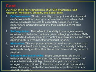 Overview of the four components of EI: Self-awareness, Self-
regulation, Motivation, Empathy and Social skills
1. Self-awareness: This is the ability to recognize and understand
one's own emotions, strengths, weaknesses, and values. Self-
aware individuals are able to accurately assess their own
performance and understand how their emotions affect their
behavior.
2. Self-regulation: This refers to the ability to manage one's own
emotions and behavior, particularly in challenging situations. Self-
regulated individuals are able to control impulsive actions and react
appropriately to stress or other emotional triggers.
3. Motivation: This component relates to the drive and passion that
an individual has for achieving their goals. Emotionally intelligent
individuals are typically self-motivated and have a strong sense of
purpose.
4. Empathy and social skills: These components relate to an
individual's ability to understand and respond to the emotions of
others. Individuals with high levels of empathy are able to
recognize the emotions of others and respond with appropriate
social skills such as effective communication, collaboration, and
conflict resolution.
 