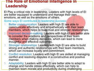 EI Play a critical role in leadership. Leaders with high levels of EI
are better equipped to understand and manage their own
emotions, as well as the emotions of others.
Some ways EI contributes to leadership success:
1. Better communication: Leaders with high EI are able to
communicate effectively and empathetically with their team
members, which helps to build trust and stronger relationships.
2. Improved decision-making: Leaders with high EI are better able
to consider the emotions and perspectives of their team
members when making decisions, which can lead to more
thoughtful and effective outcomes.
3. Stronger relationships: Leaders with high EI are able to build
strong and authentic relationships with their team members,
which can increase loyalty and commitment.
4. Conflict resolution: Leaders with high EI are skilled at managing
conflict and resolving disputes in a constructive and positive
manner.
5. Adaptability: Leaders with high EI are better able to adapt to
change and handle stress effectively, which can help to
maintain team morale and productivity during challenging
 