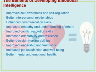 • Improved self-awareness and self-regulation
• Better interpersonal relationships
• Enhanced communication skills
• Increased empathy and understanding of others
• Improved conflict resolution skills
• Increased adaptability and resilience
• Better decision-making abilities
• Improved leadership and teamwork
• Increased job satisfaction and well-being
• Better mental and emotional health.
 