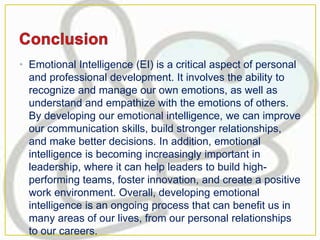 • Emotional Intelligence (EI) is a critical aspect of personal
and professional development. It involves the ability to
recognize and manage our own emotions, as well as
understand and empathize with the emotions of others.
By developing our emotional intelligence, we can improve
our communication skills, build stronger relationships,
and make better decisions. In addition, emotional
intelligence is becoming increasingly important in
leadership, where it can help leaders to build high-
performing teams, foster innovation, and create a positive
work environment. Overall, developing emotional
intelligence is an ongoing process that can benefit us in
many areas of our lives, from our personal relationships
to our careers.
 