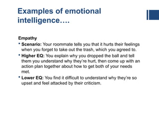Examples of emotional
intelligence….
Empathy
 Scenario: Your roommate tells you that it hurts their feelings
when you forget to take out the trash, which you agreed to.
 Higher EQ: You explain why you dropped the ball and tell
them you understand why they’re hurt, then come up with an
action plan together about how to get both of your needs
met.
 Lower EQ: You find it difficult to understand why they’re so
upset and feel attacked by their criticism.
 