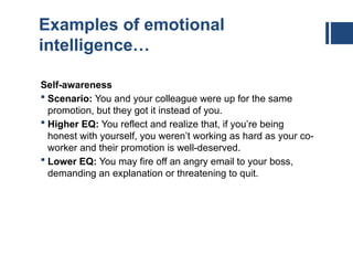 Examples of emotional
intelligence…
Self-awareness
 Scenario: You and your colleague were up for the same
promotion, but they got it instead of you.
 Higher EQ: You reflect and realize that, if you’re being
honest with yourself, you weren’t working as hard as your co-
worker and their promotion is well-deserved.
 Lower EQ: You may fire off an angry email to your boss,
demanding an explanation or threatening to quit.
 