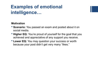 Examples of emotional
intelligence…
Motivation
 Scenario: You passed an exam and posted about it on
social media.
 Higher EQ: You’re proud of yourself for the goal that you
achieved and appreciative of any support you receive.
 Lower EQ: You may question your success or worth
because your post didn’t get very many “likes.”
 