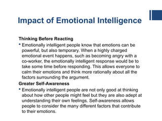 Impact of Emotional Intelligence
Thinking Before Reacting
 Emotionally intelligent people know that emotions can be
powerful, but also temporary. When a highly charged
emotional event happens, such as becoming angry with a
co-worker, the emotionally intelligent response would be to
take some time before responding. This allows everyone to
calm their emotions and think more rationally about all the
factors surrounding the argument.
Greater Self-Awareness
 Emotionally intelligent people are not only good at thinking
about how other people might feel but they are also adept at
understanding their own feelings. Self-awareness allows
people to consider the many different factors that contribute
to their emotions.
 