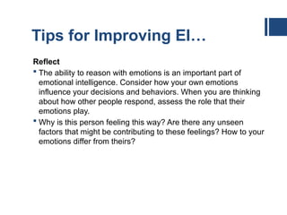Tips for Improving EI…
Reflect
 The ability to reason with emotions is an important part of
emotional intelligence. Consider how your own emotions
influence your decisions and behaviors. When you are thinking
about how other people respond, assess the role that their
emotions play.
 Why is this person feeling this way? Are there any unseen
factors that might be contributing to these feelings? How to your
emotions differ from theirs?
 