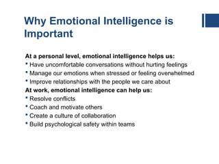 Why Emotional Intelligence is
Important
At a personal level, emotional intelligence helps us:
 Have uncomfortable conversations without hurting feelings
 Manage our emotions when stressed or feeling overwhelmed
 Improve relationships with the people we care about
At work, emotional intelligence can help us:
 Resolve conflicts
 Coach and motivate others
 Create a culture of collaboration
 Build psychological safety within teams
 