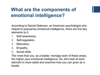 What are the components of
emotional intelligence?
According to Daniel Goleman, an American psychologist who
helped to popularize emotional intelligence, there are five key
elements to it:
1. Self-awareness.
2. Self-regulation.
3. Motivation.
4. Empathy.
5. Social skills.
The more that you, as a leader, manage each of these areas,
the higher your emotional intelligence. So, let's look at each
element in more detail and examine how you can grow as a
leader.
 