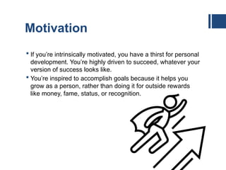 Motivation
 If you’re intrinsically motivated, you have a thirst for personal
development. You’re highly driven to succeed, whatever your
version of success looks like.
 You’re inspired to accomplish goals because it helps you
grow as a person, rather than doing it for outside rewards
like money, fame, status, or recognition.
 