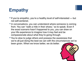 Empathy
 If you’re empathic, you’re a healthy level of self-interested — but
not self-centered.
 In conversations, you can understand where someone is coming
from. You can “walk a mile in their shoes,” so to speak. Even if
the exact scenario hasn’t happened to you, you can draw on
your life experience to imagine how it may feel and be
compassionate about what they’re going through.
 You’re slow to judge others and possess the awareness that
we’re all just doing the best we can with the circumstances we’ve
been given. When we know better, we do better.
 