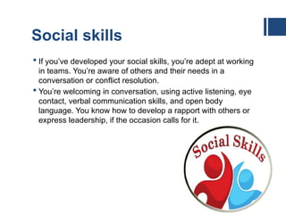 Social skills
 If you’ve developed your social skills, you’re adept at working
in teams. You’re aware of others and their needs in a
conversation or conflict resolution.
 You’re welcoming in conversation, using active listening, eye
contact, verbal communication skills, and open body
language. You know how to develop a rapport with others or
express leadership, if the occasion calls for it.
 