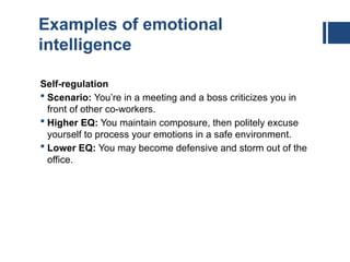 Examples of emotional
intelligence
Self-regulation
 Scenario: You’re in a meeting and a boss criticizes you in
front of other co-workers.
 Higher EQ: You maintain composure, then politely excuse
yourself to process your emotions in a safe environment.
 Lower EQ: You may become defensive and storm out of the
office.
 