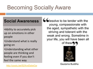 Becoming Socially Aware
Social Awareness
•Ability to accurately pick
up on emotions in other
people
•Understand what is really
going on
•Understanding what other
people are thinking and
feeling even if you don’t
feel the same way
Resolve to be tender with the
young, compassionate with
the aged, sympathetic with the
striving and tolerant with the
weak and wrong. Sometime in
your life, you will have been all
of these.
Gautama Buddha
http://youtu.be/S2XvxDaIwCw
 