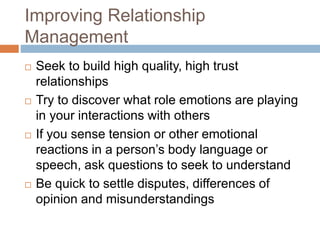 Improving Relationship
Management
 Seek to build high quality, high trust
relationships
 Try to discover what role emotions are playing
in your interactions with others
 If you sense tension or other emotional
reactions in a person’s body language or
speech, ask questions to seek to understand
 Be quick to settle disputes, differences of
opinion and misunderstandings
 