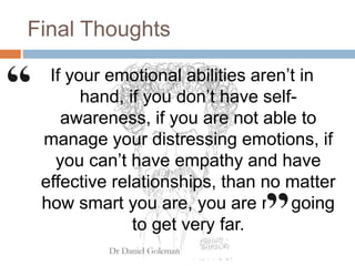 Final Thoughts
If your emotional abilities aren’t in
hand, if you don’t have self-
awareness, if you are not able to
manage your distressing emotions, if
you can’t have empathy and have
effective relationships, than no matter
how smart you are, you are not going
to get very far.
 