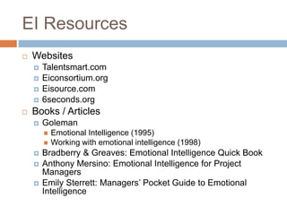 EI Resources
 Websites
 Talentsmart.com
 Eiconsortium.org
 Eisource.com
 6seconds.org
 Books / Articles
 Goleman
 Emotional Intelligence (1995)
 Working with emotional intelligence (1998)
 Bradberry & Greaves: Emotional Intelligence Quick Book
 Anthony Mersino: Emotional Intelligence for Project
Managers
 Emily Sterrett: Managers’ Pocket Guide to Emotional
Intelligence
 