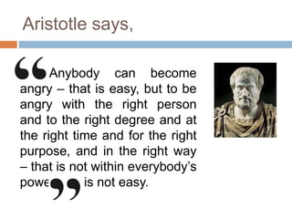 Aristotle says,
Anybody can become
angry – that is easy, but to be
angry with the right person
and to the right degree and at
the right time and for the right
purpose, and in the right way
– that is not within everybody’s
power and is not easy.
 
