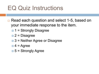 EQ Quiz Instructions
 Read each question and select 1-5, based on
your immediate response to the item.
 1 = Strongly Disagree
 2 = Disagree
 3 = Neither Agree or Disagree
 4 = Agree
 5 = Strongly Agree
 