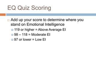 EQ Quiz Scoring
 Add up your score to determine where you
stand on Emotional Intelligence
 119 or higher = Above Average EI
 98 – 118 = Moderate EI
 97 or lower = Low EI
 