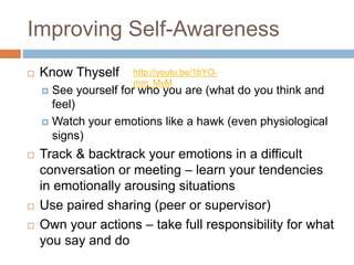 Improving Self-Awareness
 Know Thyself
 See yourself for who you are (what do you think and
feel)
 Watch your emotions like a hawk (even physiological
signs)
 Track & backtrack your emotions in a difficult
conversation or meeting – learn your tendencies
in emotionally arousing situations
 Use paired sharing (peer or supervisor)
 Own your actions – take full responsibility for what
you say and do
http://youtu.be/1bYO-
mm_MvM
 