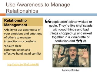 Use Awareness to Manage
Relationships
Relationship
Management
•Ability to use awareness of
your emotions and emotions
of others to manage
interactions successfully
•Ensure clear
communication and
effective handling of conflict
http://youtu.be/5SnSzo4AbRI
People aren’t either wicked or
noble. They’re like chef salads
with good things and bad
things chopped up and mixed
together in a vinaigrette of
confusion and conflict.
Lemony Snicket
 