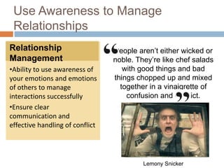 Use Awareness to Manage
Relationships
Relationship
Management
•Ability to use awareness of
your emotions and emotions
of others to manage
interactions successfully
•Ensure clear
communication and
effective handling of conflict
People aren’t either wicked or
noble. They’re like chef salads
with good things and bad
things chopped up and mixed
together in a vinaigrette of
confusion and conflict.
Lemony Snicker
 