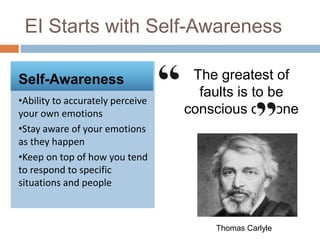 EI Starts with Self-Awareness
Self-Awareness
•Ability to accurately perceive
your own emotions
•Stay aware of your emotions
as they happen
•Keep on top of how you tend
to respond to specific
situations and people
The greatest of
faults is to be
conscious of none
Thomas Carlyle
 