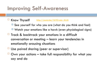 Improving Self-Awareness
 Know Thyself
 See yourself for who you are (what do you think and feel)
 Watch your emotions like a hawk (even physiological signs)
 Track & backtrack your emotions in a difficult
conversation or meeting – learn your tendencies in
emotionally arousing situations
 Use paired sharing (peer or supervisor)
 Own your actions – take full responsibility for what you
say and do
http://youtu.be/1bYO-mm_MvM
 