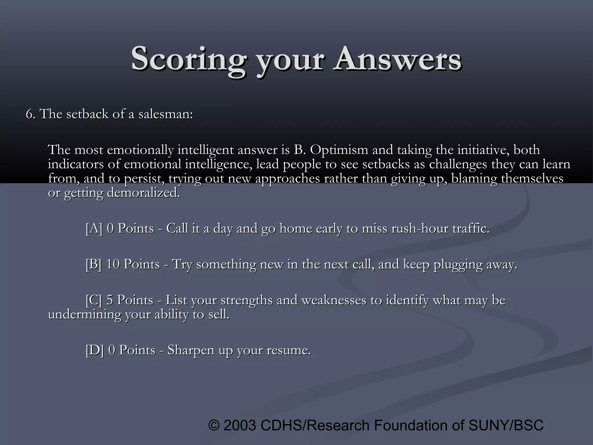© 2003 CDHS/Research Foundation of SUNY/BSC
Scoring your AnswersScoring your Answers
6. The setback of a salesman:6. The setback of a salesman:
The most emotionally intelligent answer is B. Optimism and taking the initiative, bothThe most emotionally intelligent answer is B. Optimism and taking the initiative, both
indicators of emotional intelligence, lead people to see setbacks as challenges they can learnindicators of emotional intelligence, lead people to see setbacks as challenges they can learn
from, and to persist, trying out new approaches rather than giving up, blaming themselvesfrom, and to persist, trying out new approaches rather than giving up, blaming themselves
or getting demoralized.or getting demoralized.
[A] 0 Points - Call it a day and go home early to miss rush-hour traffic.[A] 0 Points - Call it a day and go home early to miss rush-hour traffic.
[B] 10 Points - Try something new in the next call, and keep plugging away.[B] 10 Points - Try something new in the next call, and keep plugging away.
[C] 5 Points - List your strengths and weaknesses to identify what may be[C] 5 Points - List your strengths and weaknesses to identify what may be
undermining your ability to sell.undermining your ability to sell.
[D] 0 Points - Sharpen up your resume.[D] 0 Points - Sharpen up your resume.
 