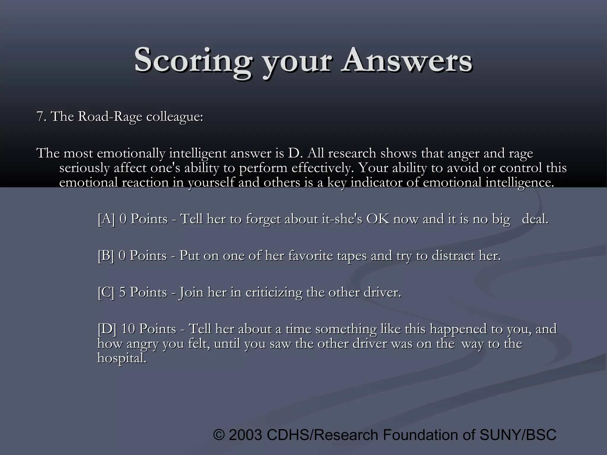 © 2003 CDHS/Research Foundation of SUNY/BSC
Scoring your AnswersScoring your Answers
7. The Road-Rage colleague:7. The Road-Rage colleague:
The most emotionally intelligent answer is D. All research shows that anger and rageThe most emotionally intelligent answer is D. All research shows that anger and rage
seriously affect one's ability to perform effectively. Your ability to avoid or control thisseriously affect one's ability to perform effectively. Your ability to avoid or control this
emotional reaction in yourself and others is a key indicator of emotional intelligence.emotional reaction in yourself and others is a key indicator of emotional intelligence.
[A] 0 Points - Tell her to forget about it-she's OK now and it is no big[A] 0 Points - Tell her to forget about it-she's OK now and it is no big deal.deal.
[B] 0 Points - Put on one of her favorite tapes and try to distract her.[B] 0 Points - Put on one of her favorite tapes and try to distract her.
[C] 5 Points - Join her in criticizing the other driver.[C] 5 Points - Join her in criticizing the other driver.
[D] 10 Points - Tell her about a time something like this happened to you, and[D] 10 Points - Tell her about a time something like this happened to you, and
how angry you felt, until you saw the other driver was on thehow angry you felt, until you saw the other driver was on the way to theway to the
hospital.hospital.
 