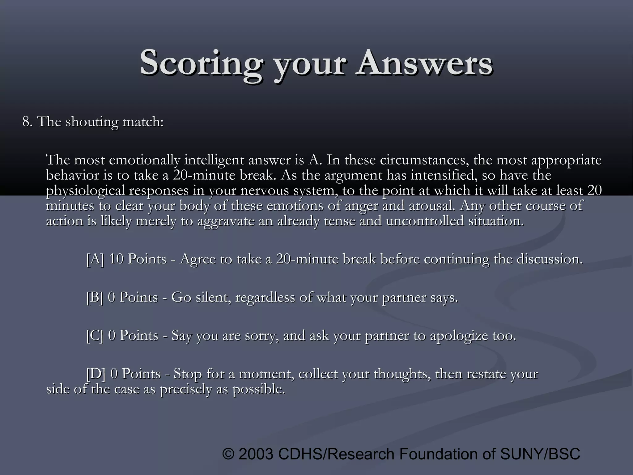 © 2003 CDHS/Research Foundation of SUNY/BSC
Scoring your AnswersScoring your Answers
8. The shouting match:8. The shouting match:
The most emotionally intelligent answer is A. In these circumstances, the most appropriateThe most emotionally intelligent answer is A. In these circumstances, the most appropriate
behavior is to take a 20-minute break. As the argument has intensified, so have thebehavior is to take a 20-minute break. As the argument has intensified, so have the
physiological responses in your nervous system, to the point at which it will take at least 20physiological responses in your nervous system, to the point at which it will take at least 20
minutes to clear your body of these emotions of anger and arousal. Any other course ofminutes to clear your body of these emotions of anger and arousal. Any other course of
action is likely merely to aggravate an already tense and uncontrolled situation.action is likely merely to aggravate an already tense and uncontrolled situation.
[A] 10 Points - Agree to take a 20-minute break before continuing the discussion.[A] 10 Points - Agree to take a 20-minute break before continuing the discussion.
[B] 0 Points - Go silent, regardless of what your partner says.[B] 0 Points - Go silent, regardless of what your partner says.
[C] 0 Points - Say you are sorry, and ask your partner to apologize too.[C] 0 Points - Say you are sorry, and ask your partner to apologize too.
[D] 0 Points - Stop for a moment, collect your thoughts, then restate your[D] 0 Points - Stop for a moment, collect your thoughts, then restate your
side of the case as precisely as possible.side of the case as precisely as possible.
 