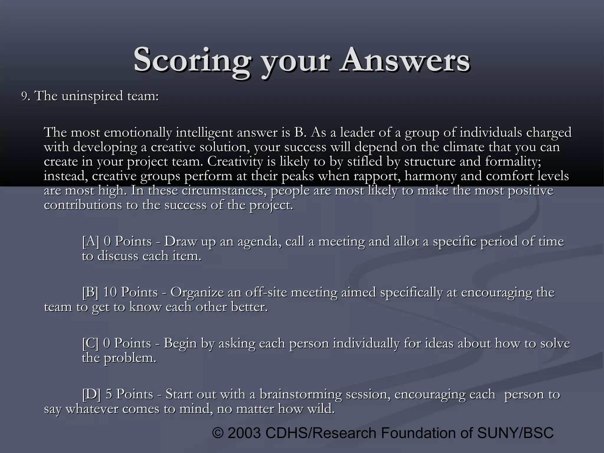 © 2003 CDHS/Research Foundation of SUNY/BSC
Scoring your AnswersScoring your Answers
99. The uninspired team:. The uninspired team:
The most emotionally intelligent answer is B. As a leader of a group of individuals chargedThe most emotionally intelligent answer is B. As a leader of a group of individuals charged
with developing a creative solution, your success will depend on the climate that you canwith developing a creative solution, your success will depend on the climate that you can
create in your project team. Creativity is likely to by stifled by structure and formality;create in your project team. Creativity is likely to by stifled by structure and formality;
instead, creative groups perform at their peaks when rapport, harmony and comfort levelsinstead, creative groups perform at their peaks when rapport, harmony and comfort levels
are most high. In these circumstances, people are most likely to make the most positiveare most high. In these circumstances, people are most likely to make the most positive
contributions to the success of the project.contributions to the success of the project.
[A] 0 Points - Draw up an agenda, call a meeting and allot a specific period of time[A] 0 Points - Draw up an agenda, call a meeting and allot a specific period of time
to discuss each item.to discuss each item.
[B] 10 Points - Organize an off-site meeting aimed specifically at encouraging the[B] 10 Points - Organize an off-site meeting aimed specifically at encouraging the
team to get to know each other better.team to get to know each other better.
[C] 0 Points - Begin by asking each person individually for ideas about how to solve[C] 0 Points - Begin by asking each person individually for ideas about how to solve
the problem.the problem.
[D] 5 Points - Start out with a brainstorming session, encouraging each[D] 5 Points - Start out with a brainstorming session, encouraging each person toperson to
say whatever comes to mind, no matter how wild.say whatever comes to mind, no matter how wild.
 