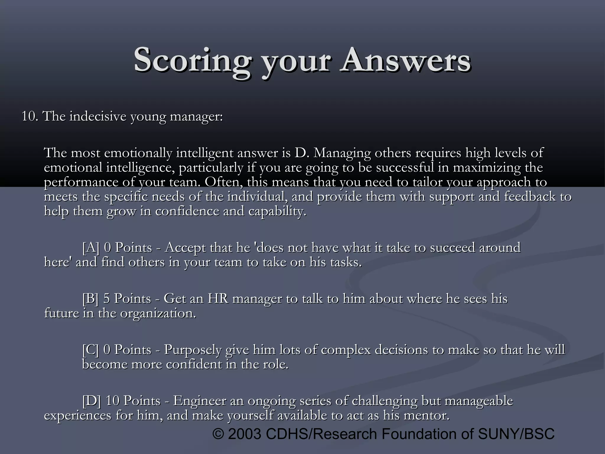 © 2003 CDHS/Research Foundation of SUNY/BSC
Scoring your AnswersScoring your Answers
10. The indecisive young manager:10. The indecisive young manager:
The most emotionally intelligent answer is D. Managing others requires high levels ofThe most emotionally intelligent answer is D. Managing others requires high levels of
emotional intelligence, particularly if you are going to be successful in maximizing theemotional intelligence, particularly if you are going to be successful in maximizing the
performance of your team. Often, this means that you need to tailor your approach toperformance of your team. Often, this means that you need to tailor your approach to
meets the specific needs of the individual, and provide them with support and feedback tomeets the specific needs of the individual, and provide them with support and feedback to
help them grow in confidence and capability.help them grow in confidence and capability.
[A] 0 Points - Accept that he 'does not have what it take to succeed around[A] 0 Points - Accept that he 'does not have what it take to succeed around
here' and find others in your team to take on his tasks.here' and find others in your team to take on his tasks.
[B] 5 Points - Get an HR manager to talk to him about where he sees his[B] 5 Points - Get an HR manager to talk to him about where he sees his
future in the organization.future in the organization.
[C] 0 Points - Purposely give him lots of complex decisions to make so that he will[C] 0 Points - Purposely give him lots of complex decisions to make so that he will
become more confident in the role.become more confident in the role.
[D] 10 Points - Engineer an ongoing series of challenging but manageable[D] 10 Points - Engineer an ongoing series of challenging but manageable
experiences for him, and make yourself available to act as his mentor.experiences for him, and make yourself available to act as his mentor.
 