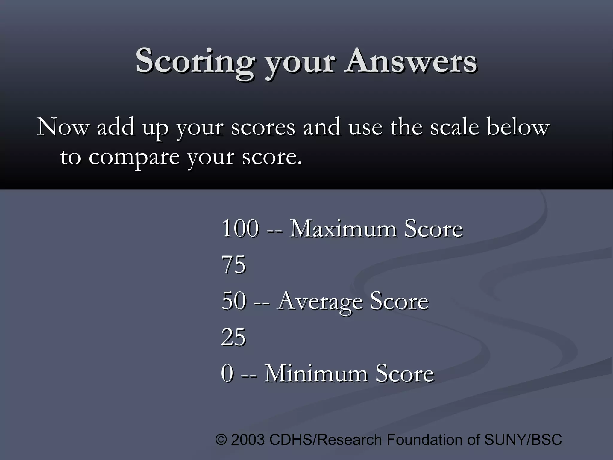 © 2003 CDHS/Research Foundation of SUNY/BSC
Scoring your AnswersScoring your Answers
Now add up your scores and use the scale belowNow add up your scores and use the scale below
to compare your score.to compare your score.
100 -- Maximum Score100 -- Maximum Score
7575
50 -- Average Score50 -- Average Score
2525
0 -- Minimum Score0 -- Minimum Score
 