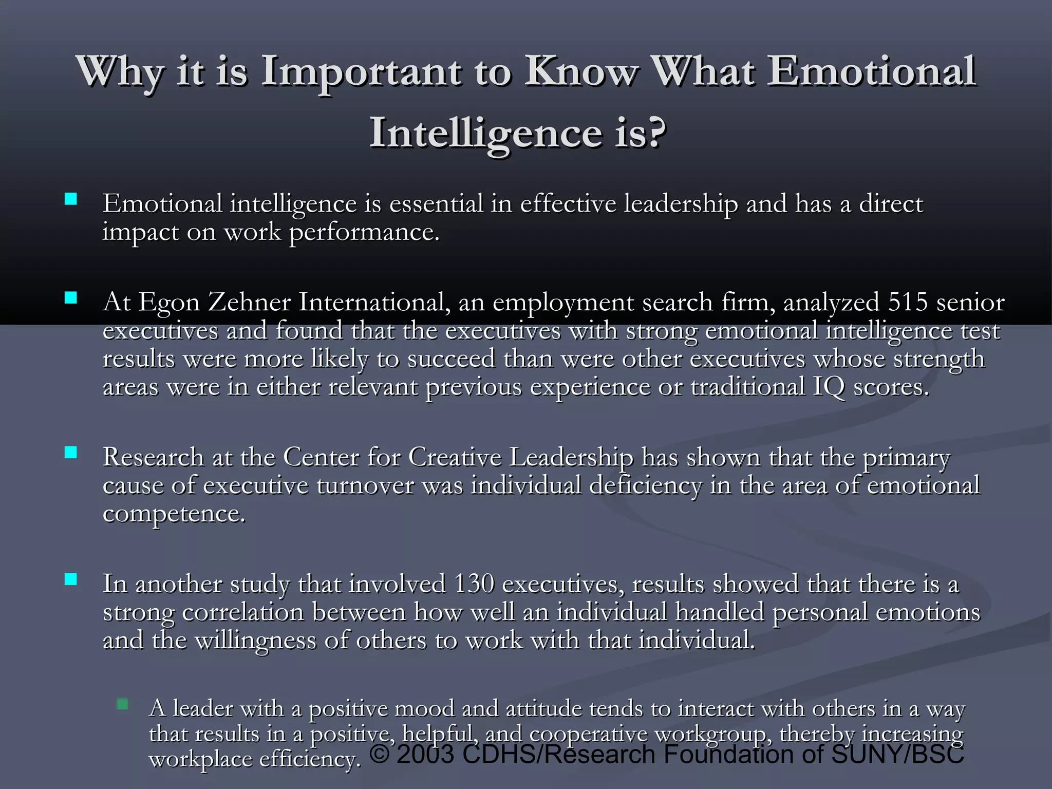 © 2003 CDHS/Research Foundation of SUNY/BSC
Why it is Important to Know What EmotionalWhy it is Important to Know What Emotional
Intelligence is?Intelligence is?
 Emotional intelligence is essential in effective leadership and has a directEmotional intelligence is essential in effective leadership and has a direct
impact on work performance.impact on work performance.
 At Egon Zehner International, an employment search firm, analyzed 515 seniorAt Egon Zehner International, an employment search firm, analyzed 515 senior
executives and found that the executives with strong emotional intelligence testexecutives and found that the executives with strong emotional intelligence test
results were more likely to succeed than were other executives whose strengthresults were more likely to succeed than were other executives whose strength
areas were in either relevant previous experience or traditional IQ scores.areas were in either relevant previous experience or traditional IQ scores.
 Research at the Center for Creative Leadership has shown that the primaryResearch at the Center for Creative Leadership has shown that the primary
cause of executive turnover was individual deficiency in the area of emotionalcause of executive turnover was individual deficiency in the area of emotional
competence.competence.
 In another study that involved 130 executives, results showed that there is aIn another study that involved 130 executives, results showed that there is a
strong correlation between how well an individual handled personal emotionsstrong correlation between how well an individual handled personal emotions
and the willingness of others to work with that individual.and the willingness of others to work with that individual.
 A leader with a positive mood and attitude tends to interact with others in a wayA leader with a positive mood and attitude tends to interact with others in a way
that results in a positive, helpful, and cooperative workgroup, thereby increasingthat results in a positive, helpful, and cooperative workgroup, thereby increasing
workplace efficiency.workplace efficiency.
 