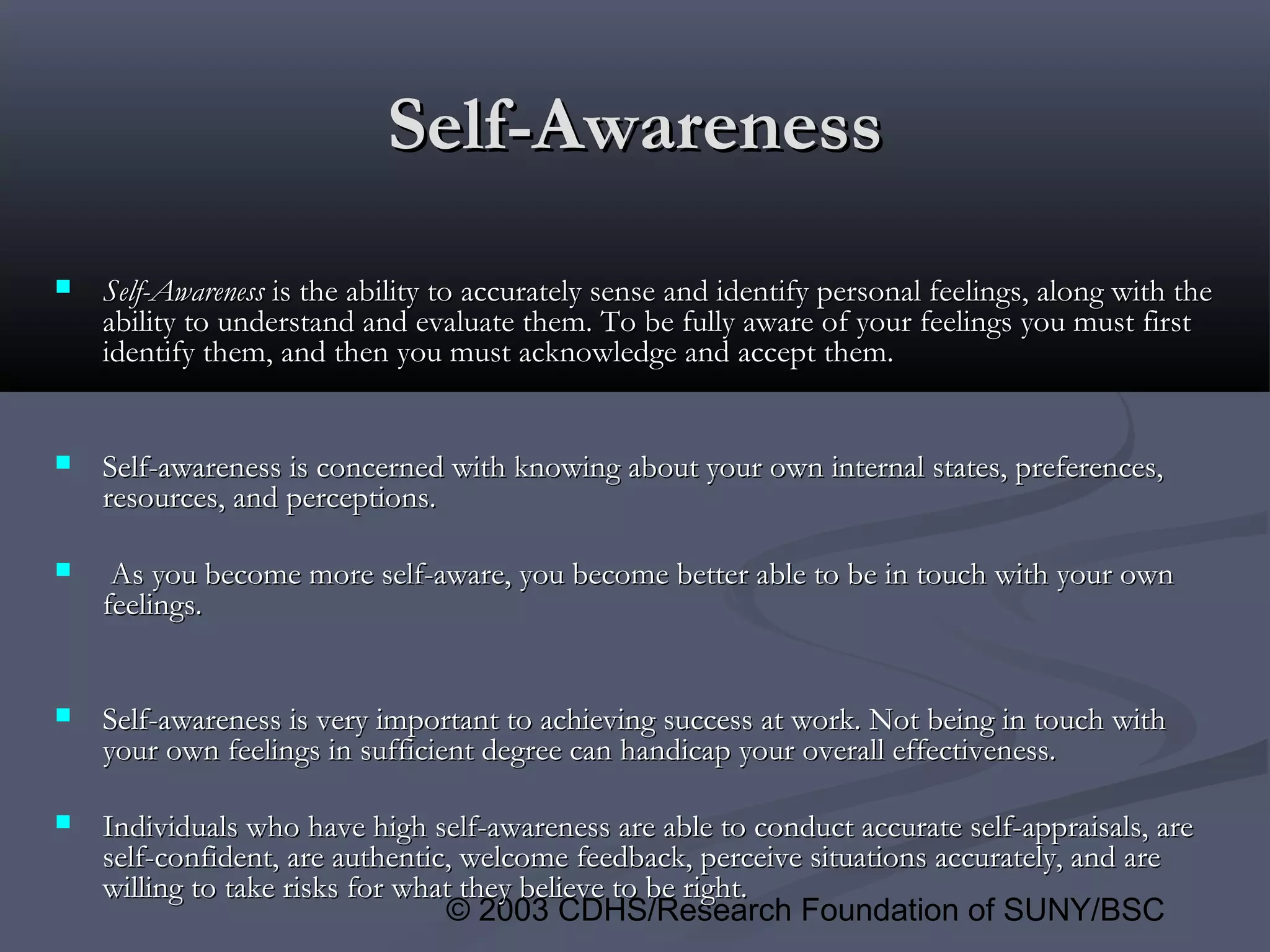 © 2003 CDHS/Research Foundation of SUNY/BSC
Self-AwarenessSelf-Awareness
 Self-AwarenessSelf-Awareness is the ability to accurately sense and identify personal feelings, along with theis the ability to accurately sense and identify personal feelings, along with the
ability to understand and evaluate them. To be fully aware of your feelings you must firstability to understand and evaluate them. To be fully aware of your feelings you must first
identify them, and then you must acknowledge and accept them.identify them, and then you must acknowledge and accept them.
 Self-awareness is concerned with knowing about your own internal states, preferences,Self-awareness is concerned with knowing about your own internal states, preferences,
resources, and perceptions.resources, and perceptions.
 As you become more self-aware, you become better able to be in touch with your ownAs you become more self-aware, you become better able to be in touch with your own
feelings.feelings.
 Self-awareness is very important to achieving success at work. Not being in touch withSelf-awareness is very important to achieving success at work. Not being in touch with
your own feelings in sufficient degree can handicap your overall effectiveness.your own feelings in sufficient degree can handicap your overall effectiveness.
 Individuals who have high self-awareness are able to conduct accurate self-appraisals, areIndividuals who have high self-awareness are able to conduct accurate self-appraisals, are
self-confident, are authentic, welcome feedback, perceive situations accurately, and areself-confident, are authentic, welcome feedback, perceive situations accurately, and are
willing to take risks for what they believe to be right.willing to take risks for what they believe to be right.
 