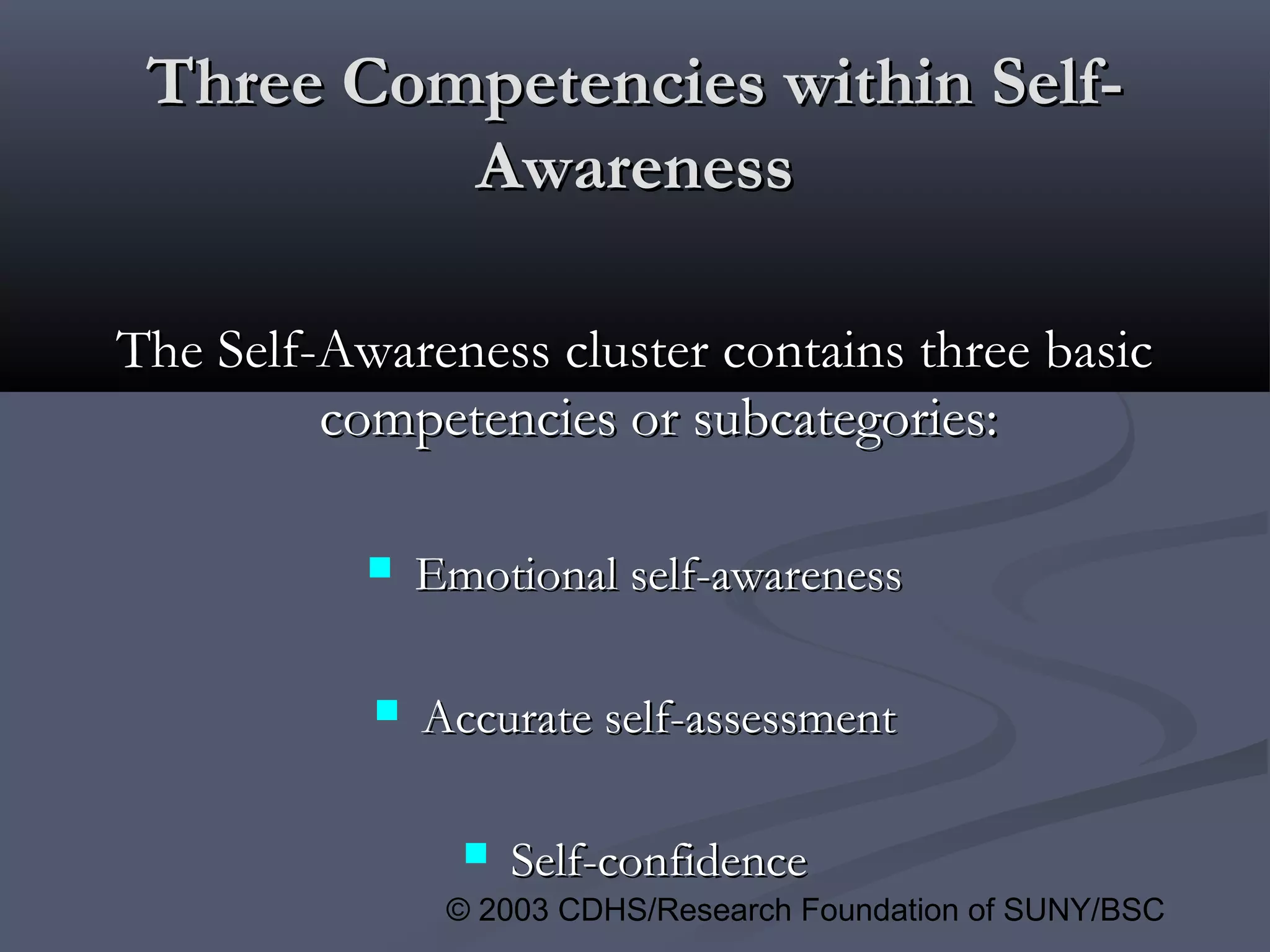 © 2003 CDHS/Research Foundation of SUNY/BSC
Three Competencies within Self-Three Competencies within Self-
AwarenessAwareness
The Self-Awareness cluster contains three basicThe Self-Awareness cluster contains three basic
competencies or subcategories:competencies or subcategories:
 Emotional self-awarenessEmotional self-awareness
 Accurate self-assessmentAccurate self-assessment
 Self-confidenceSelf-confidence
 